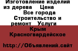 Изготовление изделий из дерева  › Цена ­ 10 000 - Все города Строительство и ремонт » Услуги   . Крым,Красногвардейское